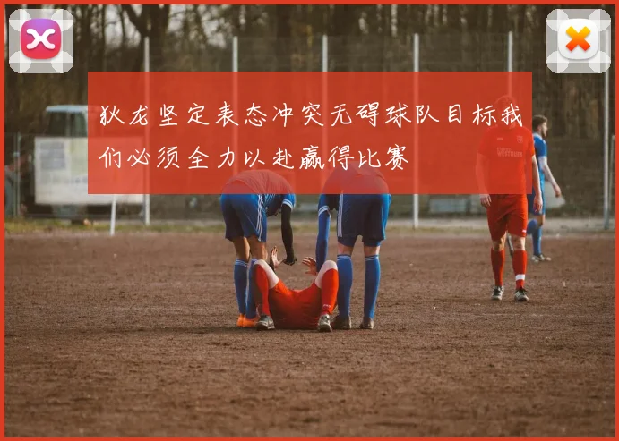 狄龙坚定表态冲突无碍球队目标我们必须全力以赴赢得比赛