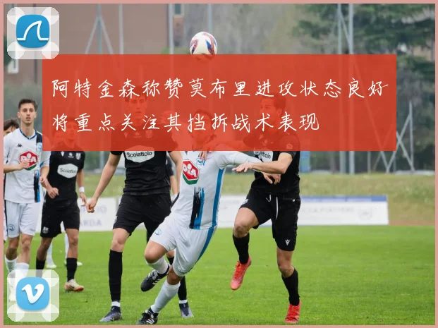 阿特金森称赞莫布里进攻状态良好将重点关注其挡拆战术表现
