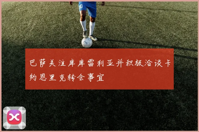 巴萨关注库库雷利亚并积极洽谈卡约恩里克转会事宜