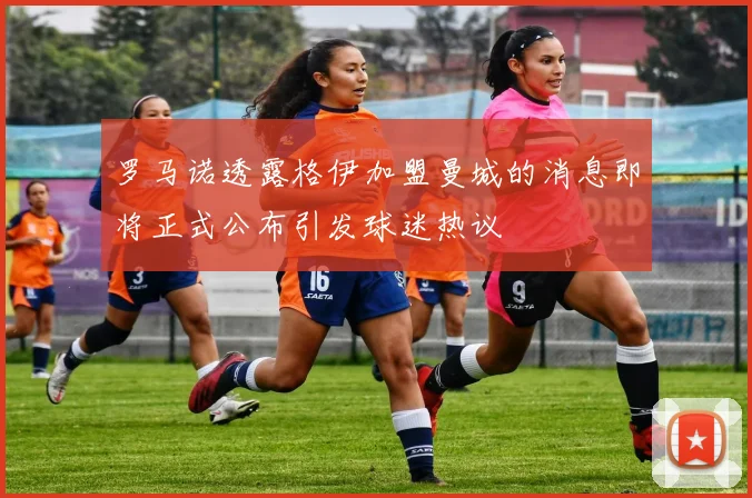 罗马诺透露格伊加盟曼城的消息即将正式公布引发球迷热议
