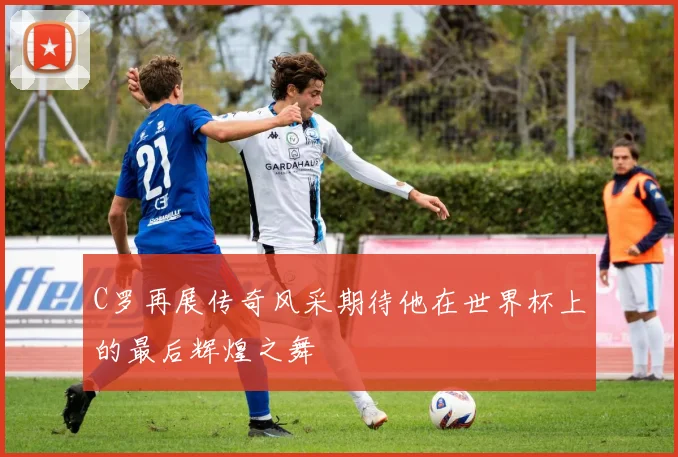 C罗再展传奇风采期待他在世界杯上的最后辉煌之舞