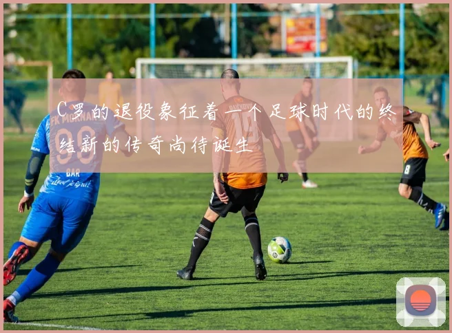 C罗的退役象征着一个足球时代的终结新的传奇尚待诞生
