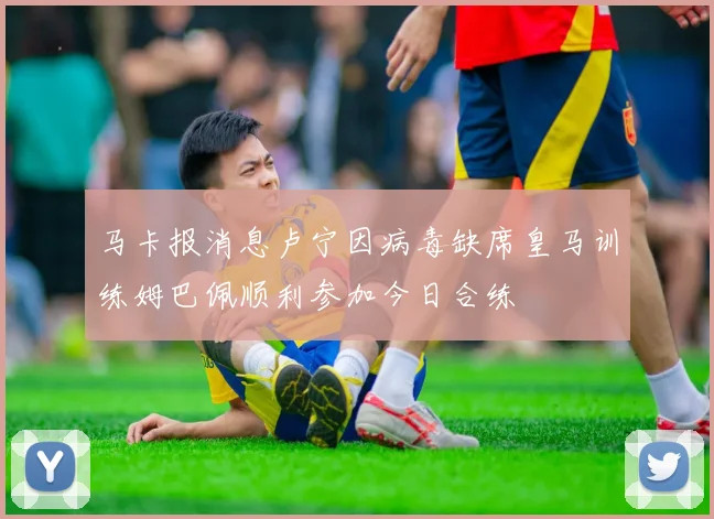 马卡报消息卢宁因病毒缺席皇马训练姆巴佩顺利参加今日合练