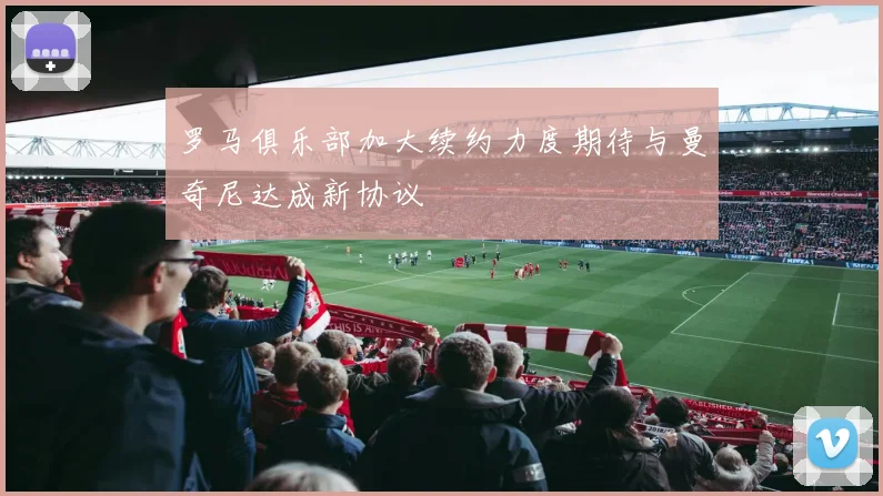 罗马俱乐部加大续约力度期待与曼奇尼达成新协议