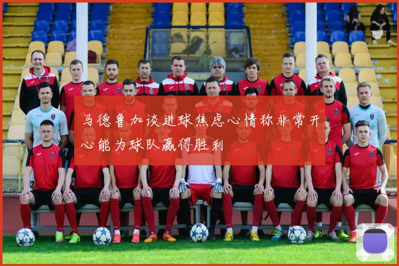 马德鲁加谈进球焦虑心情称非常开心能为球队赢得胜利