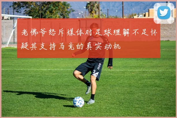 老佛爷怒斥媒体对足球理解不足怀疑其支持马竞的真实动机